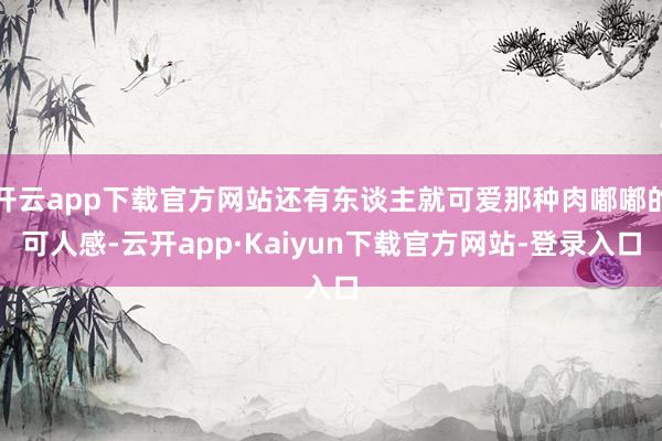 开云app下载官方网站还有东谈主就可爱那种肉嘟嘟的可人感-云开app·Kaiyun下载官方网站-登录入口