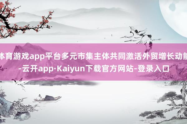 体育游戏app平台多元市集主体共同激活外贸增长动能-云开app·Kaiyun下载官方网站-登录入口