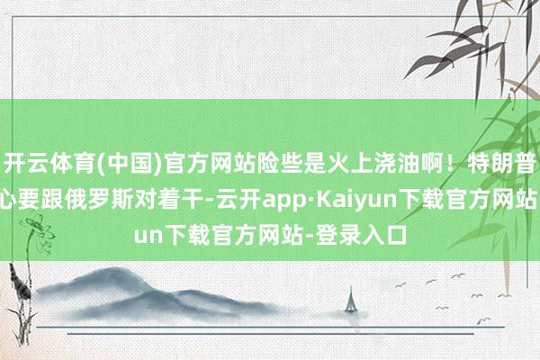 开云体育(中国)官方网站险些是火上浇油啊！特朗普这是铁了心要跟俄罗斯对着干-云开app·Kaiyun下载官方网站-登录入口