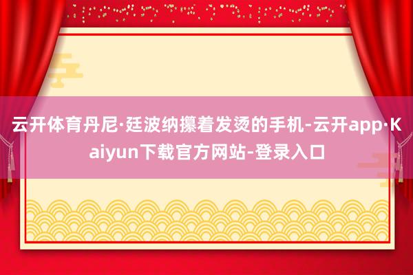 云开体育丹尼·廷波纳攥着发烫的手机-云开app·Kaiyun下载官方网站-登录入口