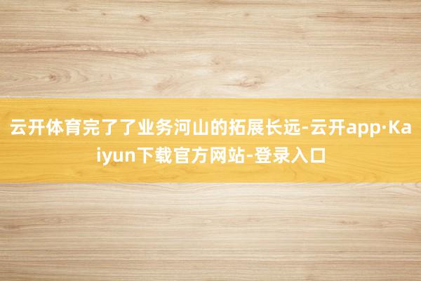 云开体育完了了业务河山的拓展长远-云开app·Kaiyun下载官方网站-登录入口