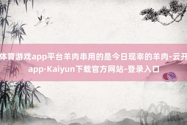 体育游戏app平台羊肉串用的是今日现宰的羊肉-云开app·Kaiyun下载官方网站-登录入口