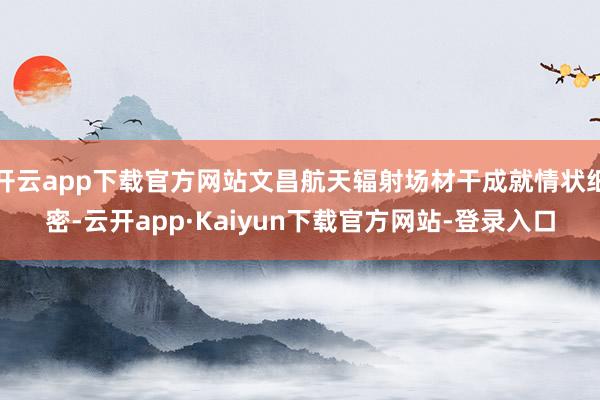 开云app下载官方网站文昌航天辐射场材干成就情状细密-云开app·Kaiyun下载官方网站-登录入口