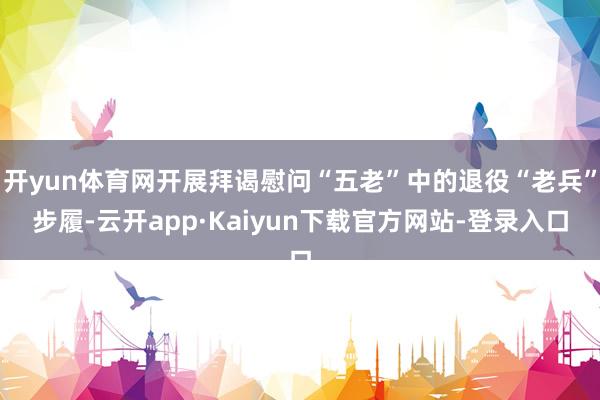 开yun体育网开展拜谒慰问“五老”中的退役“老兵”步履-云开app·Kaiyun下载官方网站-登录入口
