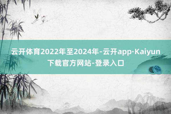 云开体育2022年至2024年-云开app·Kaiyun下载官方网站-登录入口