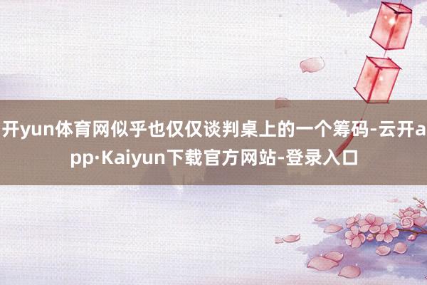 开yun体育网似乎也仅仅谈判桌上的一个筹码-云开app·Kaiyun下载官方网站-登录入口