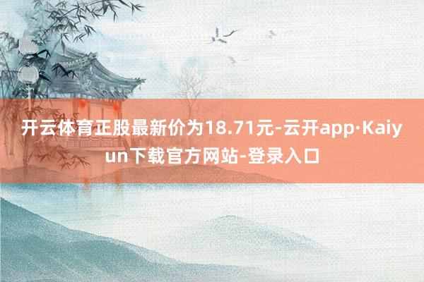 开云体育正股最新价为18.71元-云开app·Kaiyun下载官方网站-登录入口