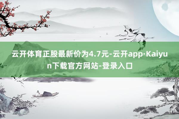 云开体育正股最新价为4.7元-云开app·Kaiyun下载官方网站-登录入口