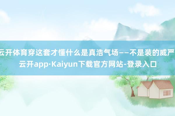 云开体育穿这套才懂什么是真浩气场——不是装的威严-云开app·Kaiyun下载官方网站-登录入口