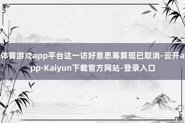 体育游戏app平台这一访好意思筹算现已取消-云开app·Kaiyun下载官方网站-登录入口