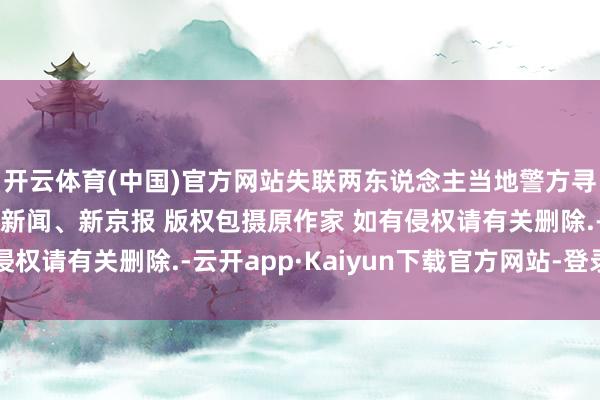 开云体育(中国)官方网站失联两东说念主当地警方寻东说念主起首：极目新闻、新京报 版权包摄原作家 如有侵权请有关删除.-云开app·Kaiyun下载官方网站-登录入口