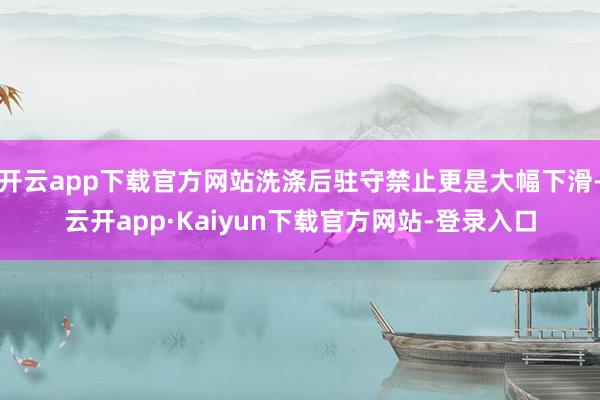 开云app下载官方网站洗涤后驻守禁止更是大幅下滑-云开app·Kaiyun下载官方网站-登录入口