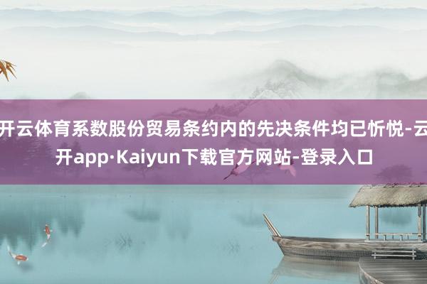 开云体育系数股份贸易条约内的先决条件均已忻悦-云开app·Kaiyun下载官方网站-登录入口