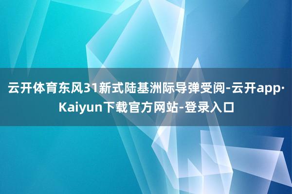 云开体育东风31新式陆基洲际导弹受阅-云开app·Kaiyun下载官方网站-登录入口