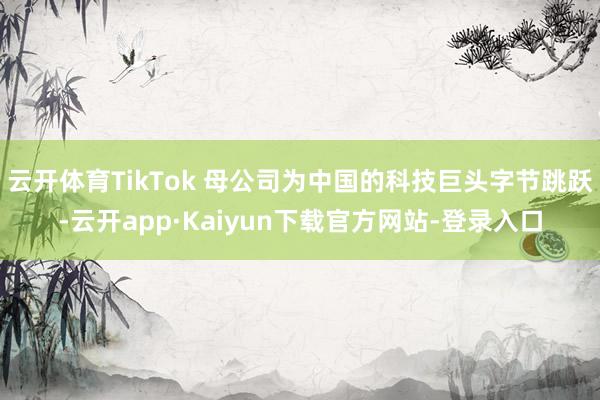 云开体育TikTok 母公司为中国的科技巨头字节跳跃-云开app·Kaiyun下载官方网站-登录入口