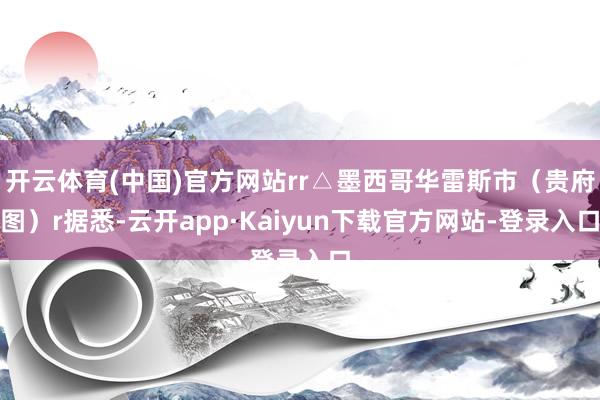 开云体育(中国)官方网站rr△墨西哥华雷斯市（贵府图）r据悉-云开app·Kaiyun下载官方网站-登录入口