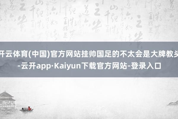 开云体育(中国)官方网站挂帅国足的不太会是大牌教头-云开app·Kaiyun下载官方网站-登录入口