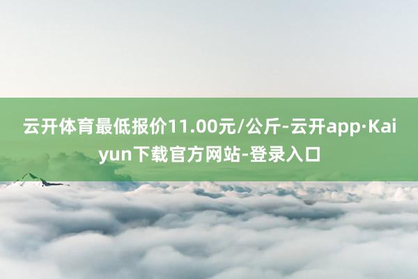 云开体育最低报价11.00元/公斤-云开app·Kaiyun下载官方网站-登录入口