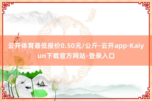 云开体育最低报价0.50元/公斤-云开app·Kaiyun下载官方网站-登录入口
