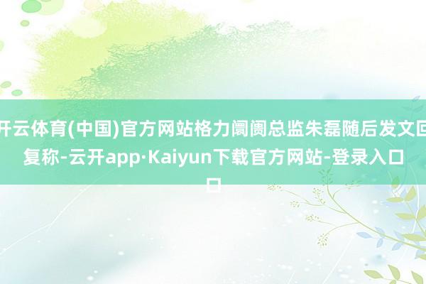 开云体育(中国)官方网站格力阛阓总监朱磊随后发文回复称-云开app·Kaiyun下载官方网站-登录入口