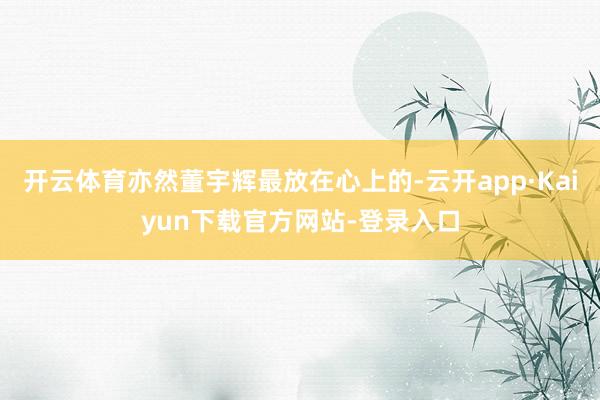 开云体育亦然董宇辉最放在心上的-云开app·Kaiyun下载官方网站-登录入口