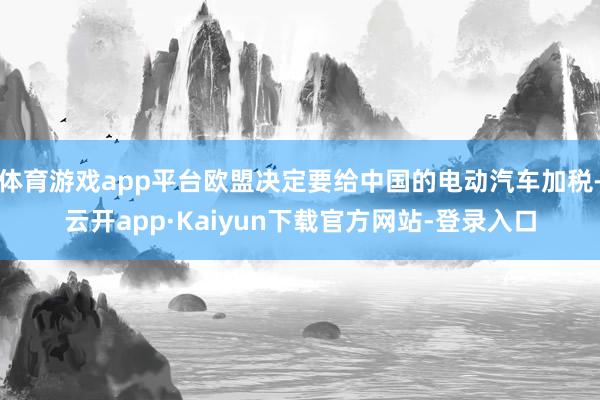 体育游戏app平台欧盟决定要给中国的电动汽车加税-云开app·Kaiyun下载官方网站-登录入口