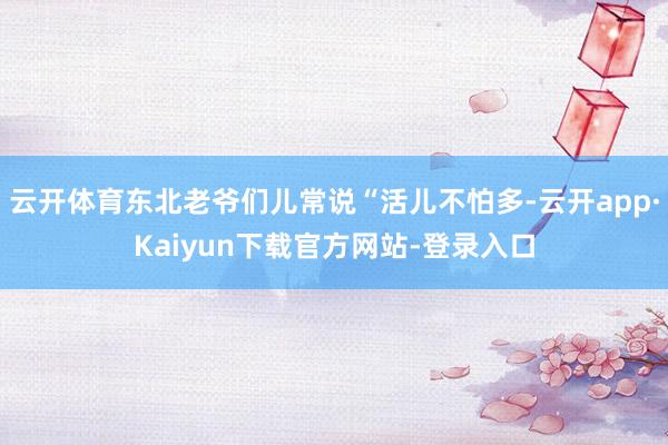 云开体育东北老爷们儿常说“活儿不怕多-云开app·Kaiyun下载官方网站-登录入口