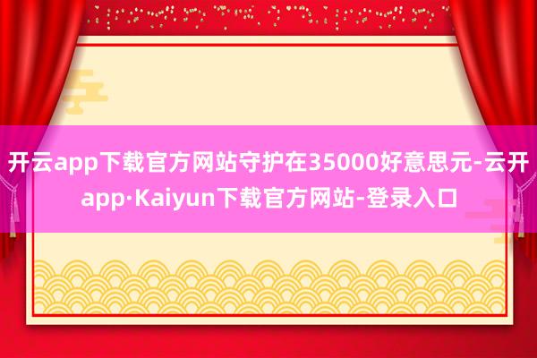 开云app下载官方网站守护在35000好意思元-云开app·Kaiyun下载官方网站-登录入口