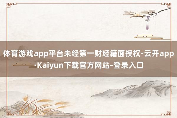 体育游戏app平台未经第一财经籍面授权-云开app·Kaiyun下载官方网站-登录入口