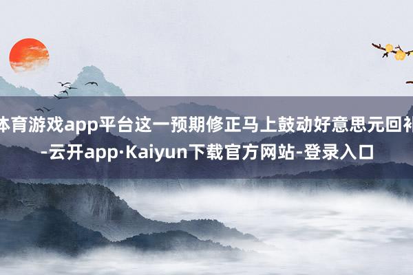 体育游戏app平台这一预期修正马上鼓动好意思元回补-云开app·Kaiyun下载官方网站-登录入口
