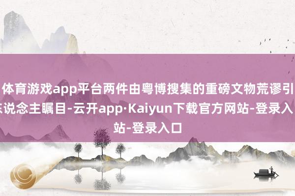 体育游戏app平台两件由粤博搜集的重磅文物荒谬引东说念主瞩目-云开app·Kaiyun下载官方网站-登录入口