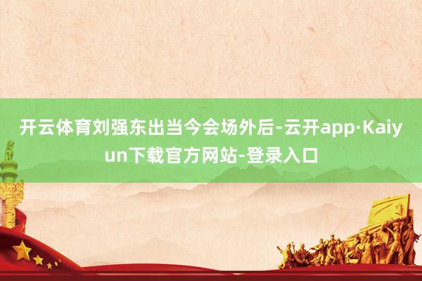 开云体育刘强东出当今会场外后-云开app·Kaiyun下载官方网站-登录入口