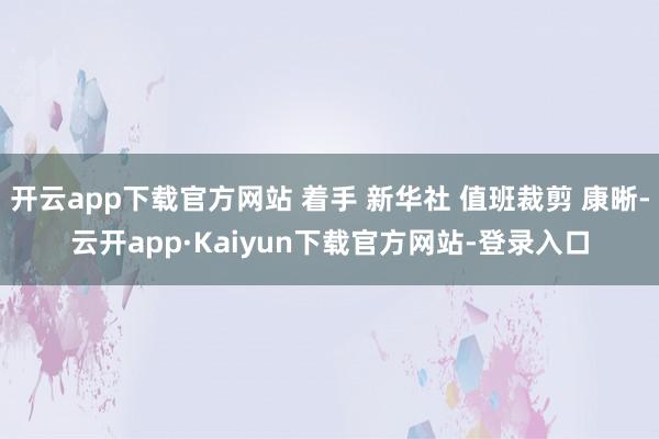 开云app下载官方网站 着手 新华社 值班裁剪 康晰-云开app·Kaiyun下载官方网站-登录入口