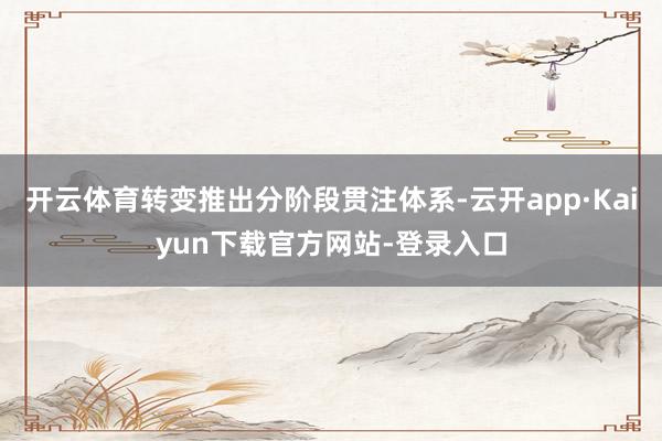 开云体育转变推出分阶段贯注体系-云开app·Kaiyun下载官方网站-登录入口
