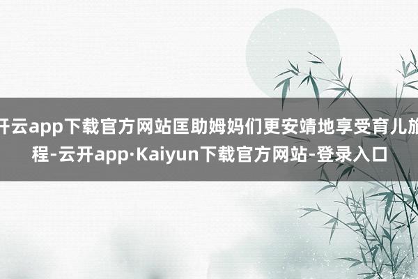 开云app下载官方网站匡助姆妈们更安靖地享受育儿旅程-云开app·Kaiyun下载官方网站-登录入口