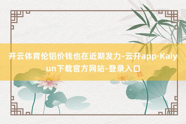 开云体育伦铝价钱也在近期发力-云开app·Kaiyun下载官方网站-登录入口