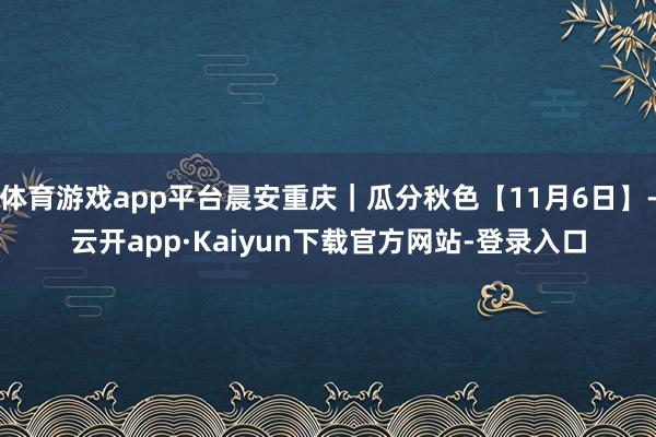 体育游戏app平台晨安重庆｜瓜分秋色【11月6日】-云开app·Kaiyun下载官方网站-登录入口