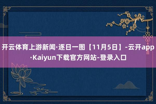 开云体育上游新闻·逐日一图【11月5日】-云开app·Kaiyun下载官方网站-登录入口