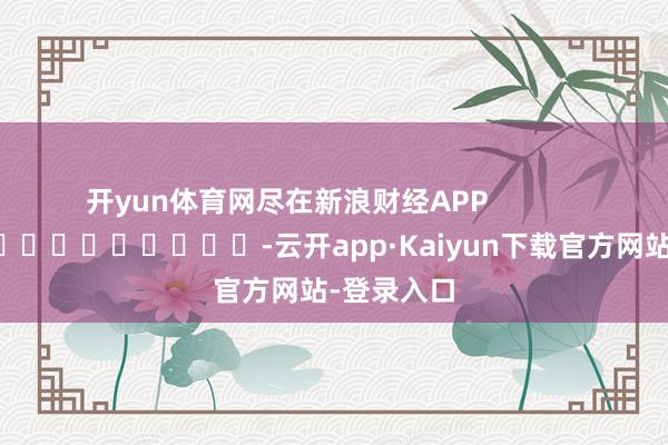 开yun体育网尽在新浪财经APP            													-云开app·Kaiyun下载官方网站-登录入口
