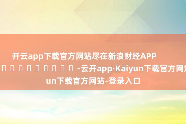 开云app下载官方网站尽在新浪财经APP            													-云开app·Kaiyun下载官方网站-登录入口