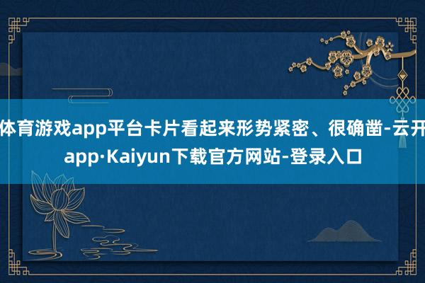 体育游戏app平台卡片看起来形势紧密、很确凿-云开app·Kaiyun下载官方网站-登录入口