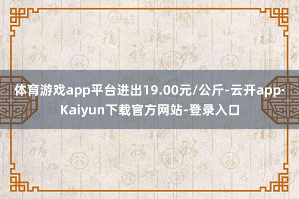 体育游戏app平台进出19.00元/公斤-云开app·Kaiyun下载官方网站-登录入口
