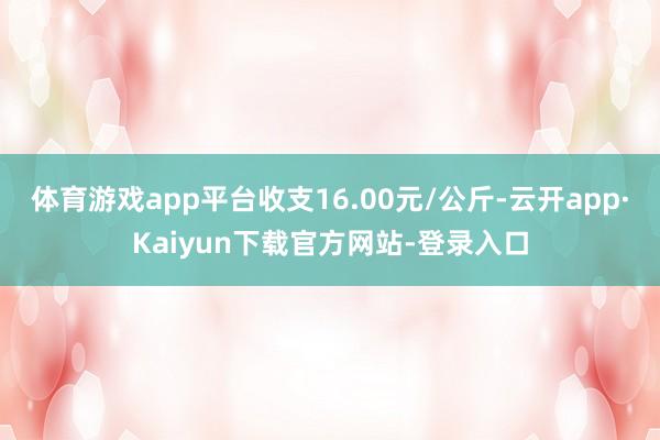 体育游戏app平台收支16.00元/公斤-云开app·Kaiyun下载官方网站-登录入口