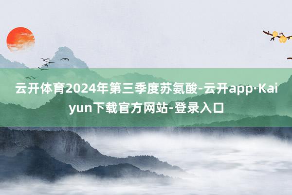 云开体育2024年第三季度苏氨酸-云开app·Kaiyun下载官方网站-登录入口