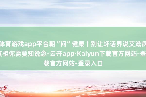 体育游戏app平台朝“问”健康丨别让坏话界说艾滋病 这些真相你需要知说念-云开app·Kaiyun下载官方网站-登录入口