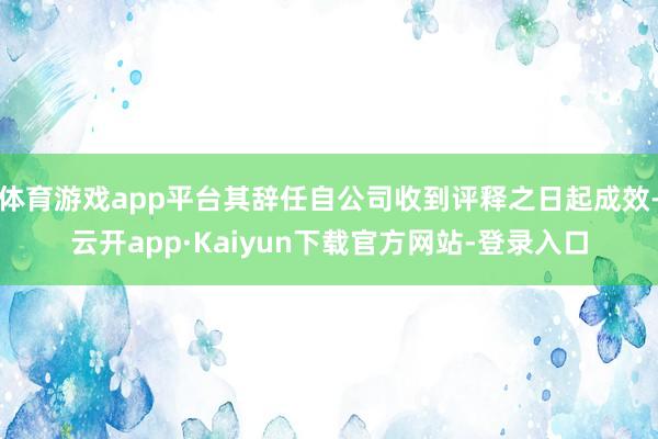 体育游戏app平台其辞任自公司收到评释之日起成效-云开app·Kaiyun下载官方网站-登录入口