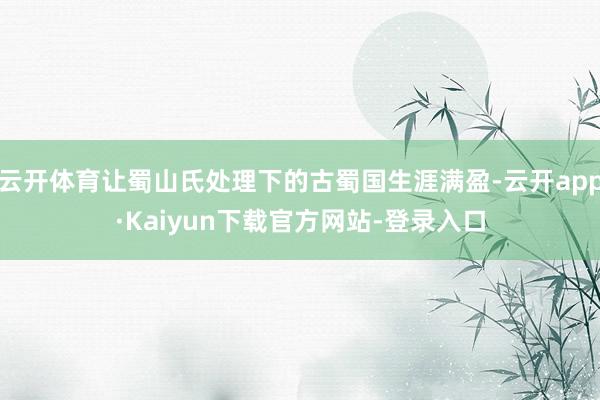 云开体育让蜀山氏处理下的古蜀国生涯满盈-云开app·Kaiyun下载官方网站-登录入口