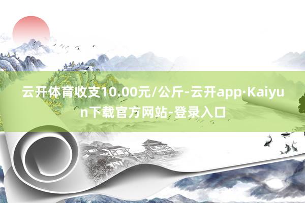 云开体育收支10.00元/公斤-云开app·Kaiyun下载官方网站-登录入口
