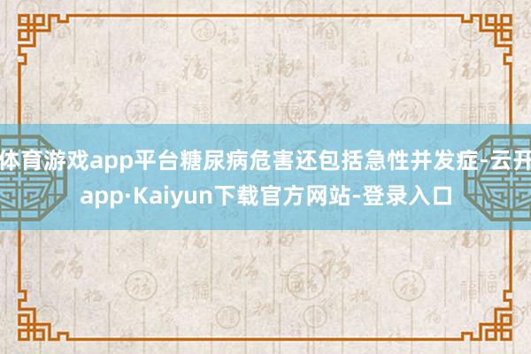 体育游戏app平台糖尿病危害还包括急性并发症-云开app·Kaiyun下载官方网站-登录入口