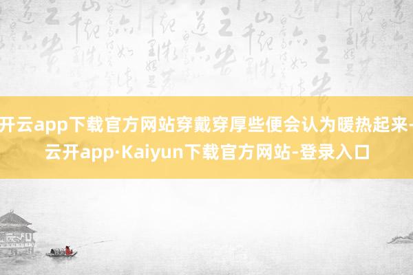 开云app下载官方网站穿戴穿厚些便会认为暖热起来-云开app·Kaiyun下载官方网站-登录入口